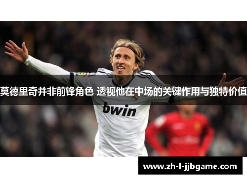 莫德里奇并非前锋角色 透视他在中场的关键作用与独特价值