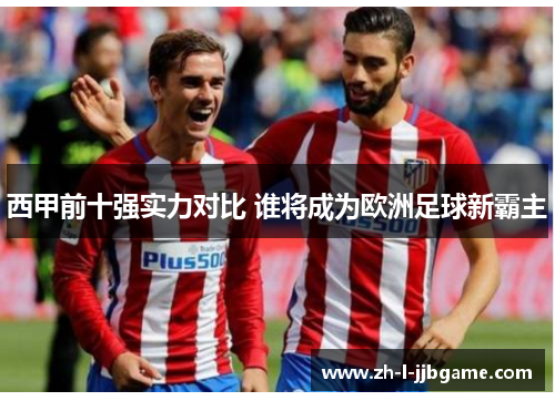 西甲前十强实力对比 谁将成为欧洲足球新霸主 西甲前十强实力对比 谁将成为欧洲足球新霸主